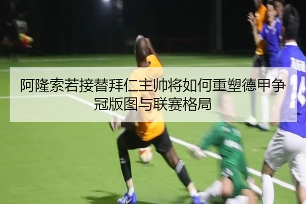 阿隆索若接替拜仁主帅将如何重塑德甲争冠版图与联赛格局