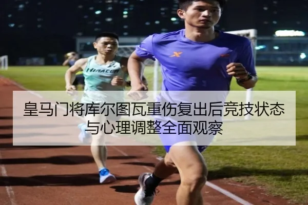 皇马门将库尔图瓦重伤复出后竞技状态与心理调整全面观察