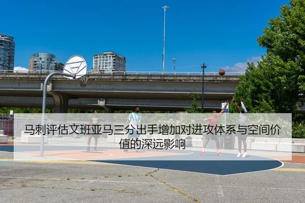 马刺评估文班亚马三分出手增加对进攻体系与空间价值的深远影响 | kaiyun