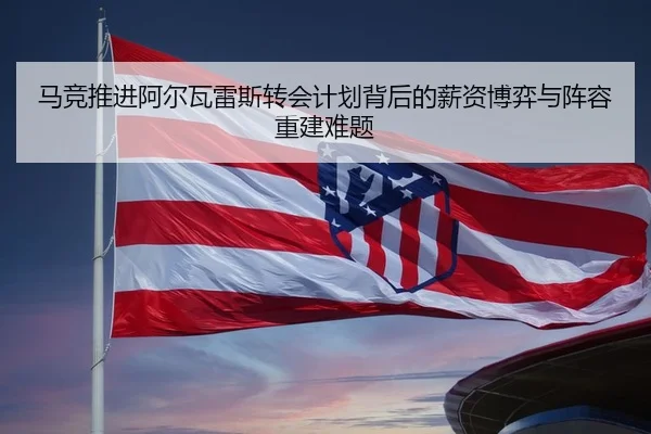 马竞推进阿尔瓦雷斯转会计划背后的薪资博弈与阵容重建难题 | kaiyun
